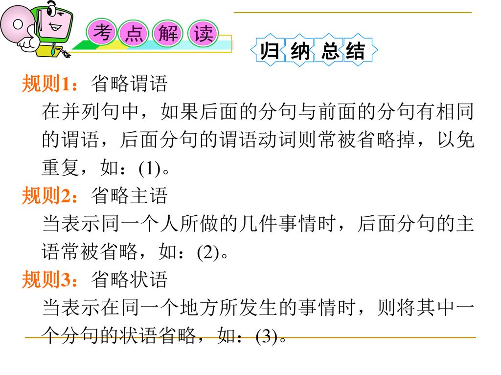 归 纳 总 结 规则1：省略谓语. 在并列句中，如果后面的分句与前面的分句有相同的谓语，后面分句的谓语动词则常被省略掉，以免重复，如：(1)。 规则2：省略主语. 当表示同一个人所做的几件事情时，后面分句的主语常被省略，如：(2)。