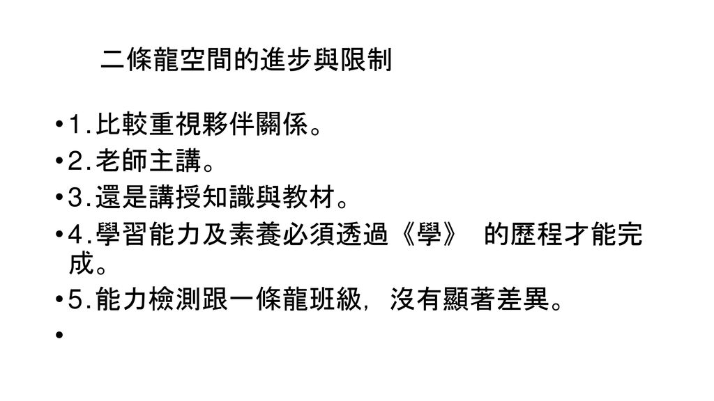 二條龍空間的進步與限制 1.比較重視夥伴關係。 2.老師主講。 3.還是講授知識與教材。 4.學習能力及素養必須透過《學》 的歷程才能完 成。 5.能力檢測跟一條龍班級，沒有顯著差異。 •