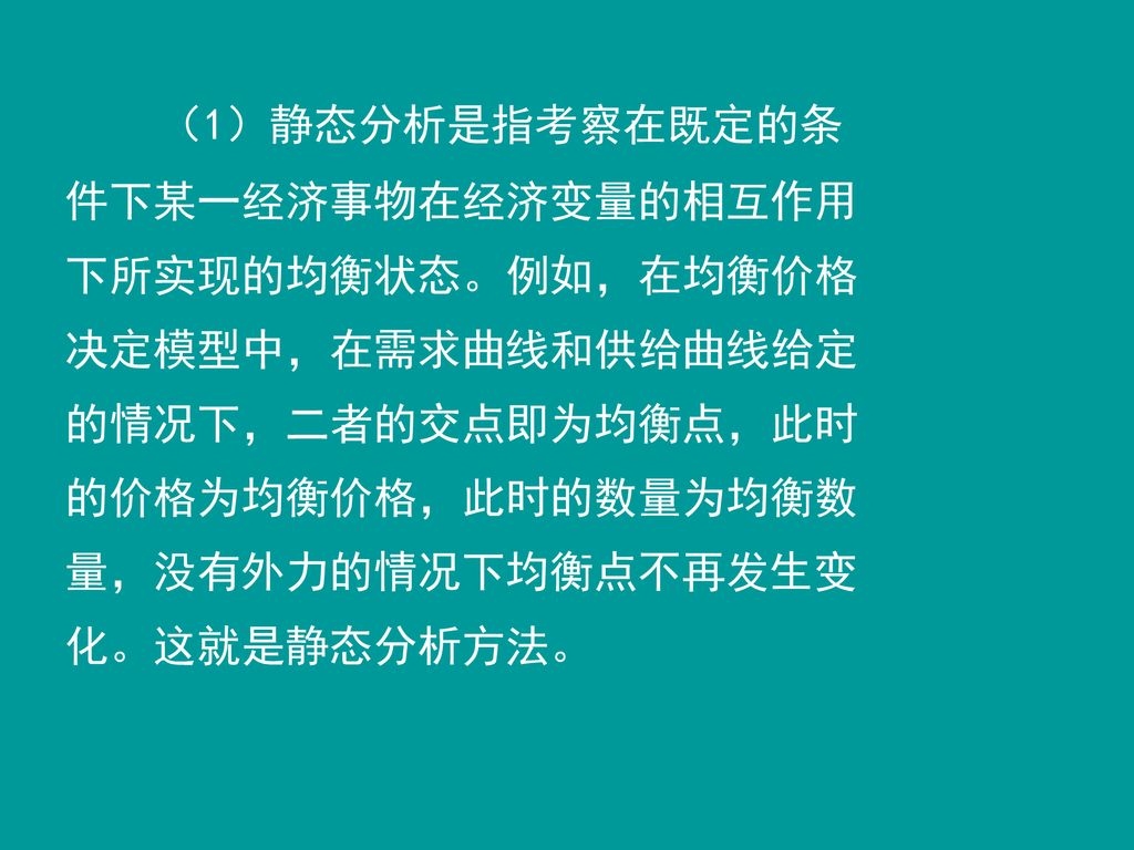 （1）静态分析是指考察在既定的条件下某一经济事物在经济变量的相互作用下所实现的均衡状态。例如，在均衡价格决定模型中，在需求曲线和供给曲线给定的情况下，二者的交点即为均衡点，此时的价格为均衡价格，此时的数量为均衡数量，没有外力的情况下均衡点不再发生变化。这就是静态分析方法。