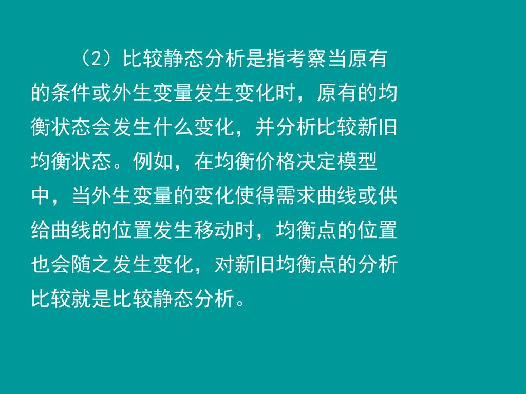 （2）比较静态分析是指考察当原有的条件或外生变量发生变化时，原有的均衡状态会发生什么变化，并分析比较新旧均衡状态。例如，在均衡价格决定模型中，当外生变量的变化使得需求曲线或供给曲线的位置发生移动时，均衡点的位置也会随之发生变化，对新旧均衡点的分析比较就是比较静态分析。