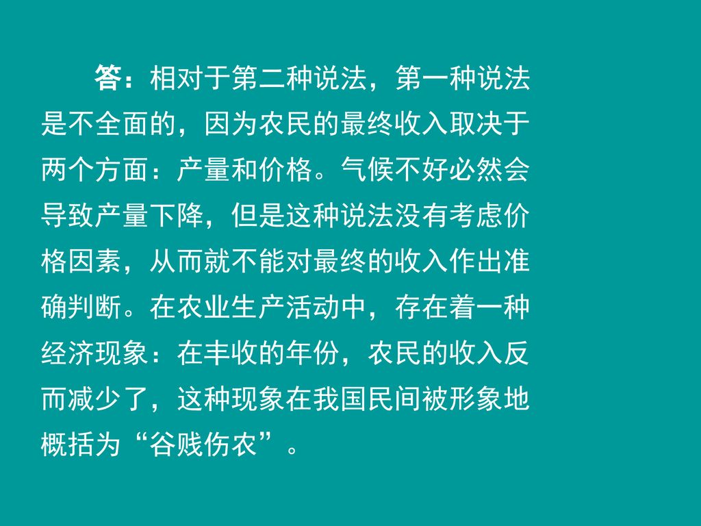 答：相对于第二种说法，第一种说法是不全面的，因为农民的最终收入取决于两个方面：产量和价格。气候不好必然会导致产量下降，但是这种说法没有考虑价格因素，从而就不能对最终的收入作出准确判断。在农业生产活动中，存在着一种经济现象：在丰收的年份，农民的收入反而减少了，这种现象在我国民间被形象地概括为 谷贱伤农 。