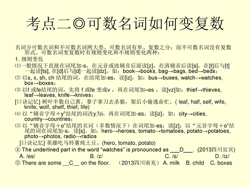 考点二◎可数名词如何变复数 名词分可数名词和不可数名词两大类。可数名词有单、复数之分；而不可数名词没有复数形式。可数名词变复数时有规则变化和不规则变化两种： 1. 规则变化.