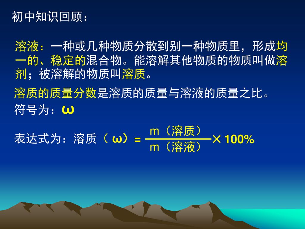 初中知识回顾： 溶液：一种或几种物质分散到别一种物质里，形成均一的、稳定的混合物。能溶解其他物质的物质叫做溶剂；被溶解的物质叫溶质。 溶质的质量分数是溶质的质量与溶液的质量之比。符号为：ω. 表达式为：溶质（ ω）=