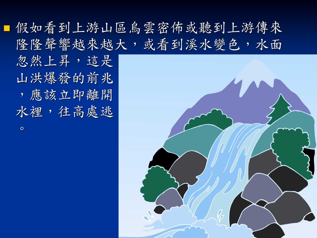 假如看到上游山區烏雲密佈或聽到上游傳來隆隆聲響越來越大，或看到溪水變色，水面忽然上昇，這是 山洪爆發的前兆 ，應該立即離開 水裡，往高處逃 。