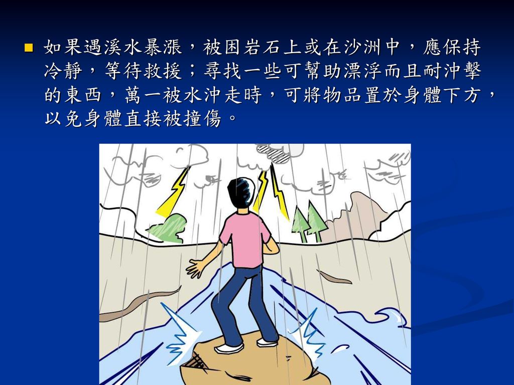 如果遇溪水暴漲，被困岩石上或在沙洲中，應保持冷靜，等待救援；尋找一些可幫助漂浮而且耐沖擊的東西，萬一被水沖走時，可將物品置於身體下方，以免身體直接被撞傷。