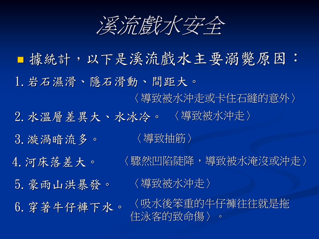 溪流戲水安全 據統計，以下是溪流戲水主要溺斃原因： 1.岩石濕滑、隱石滑動、間距大。 2.水溫層差異大、水冰冷。 3.漩渦暗流多。