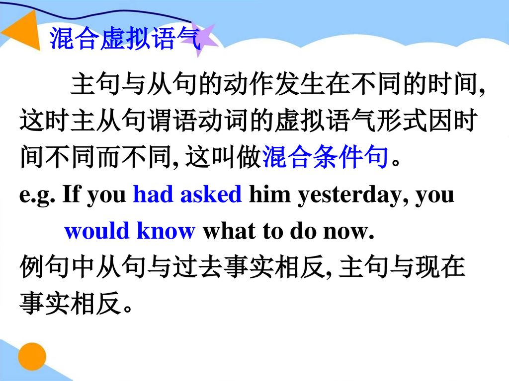 混合虚拟语气 主句与从句的动作发生在不同的时间, 这时主从句谓语动词的虚拟语气形式因时间不同而不同, 这叫做混合条件句。 e.g. If you had asked him yesterday, you.