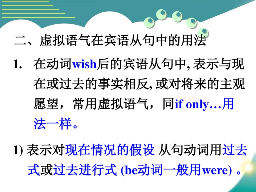 二、虚拟语气在宾语从句中的用法 在动词wish后的宾语从句中, 表示与现在或过去的事实相反, 或对将来的主观愿望，常用虚拟语气，同if only…用法一样。 1) 表示对现在情况的假设 从句动词用过去式或过去进行式 (be动词一般用were) 。