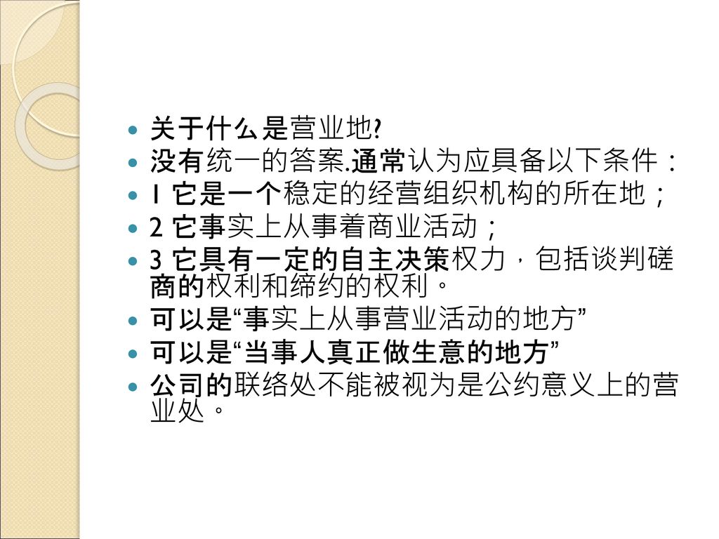 关于什么是营业地 没有统一的答案.通常认为应具备以下条件： 1 它是一个稳定的经营组织机构的所在地； 2 它事实上从事着商业活动； 3 它具有一定的自主决策权力，包括谈判磋 商的权利和缔约的权利。