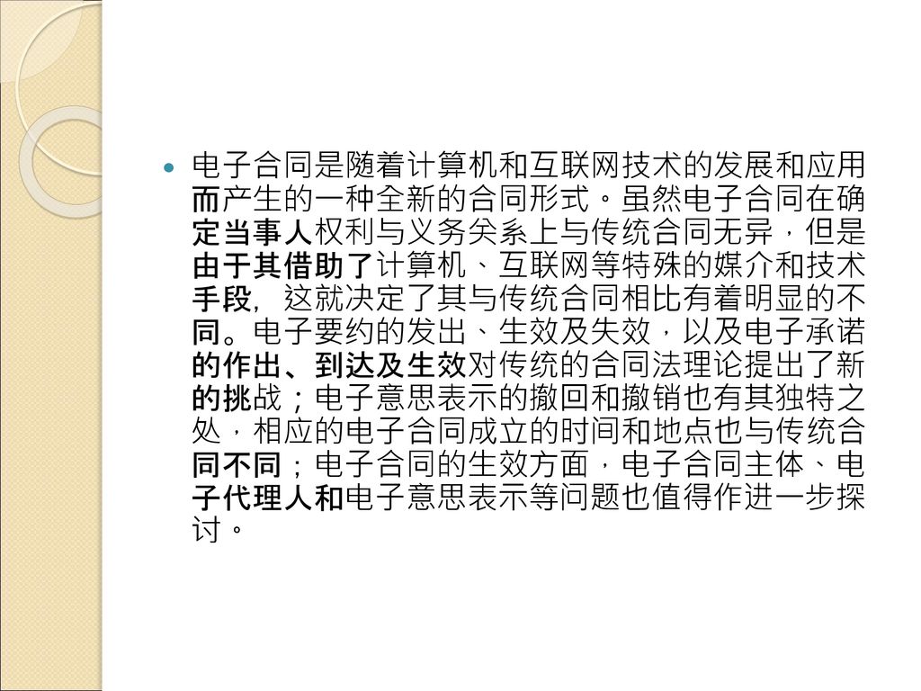 电子合同是随着计算机和互联网技术的发展和应用 而产生的一种全新的合同形式。虽然电子合同在确 定当事人权利与义务关系上与传统合同无异，但是 由于其借助了计算机、互联网等特殊的媒介和技术 手段，这就决定了其与传统合同相比有着明显的不 同。电子要约的发出、生效及失效，以及电子承诺 的作出、到达及生效对传统的合同法理论提出了新 的挑战；电子意思表示的撤回和撤销也有其独特之 处，相应的电子合同成立的时间和地点也与传统合 同不同；电子合同的生效方面，电子合同主体、电 子代理人和电子意思表示等问题也值得作进一步探 讨。