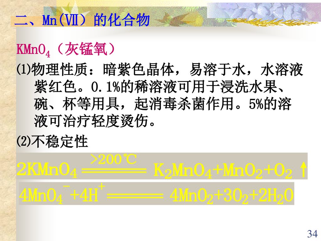 二、Mn(Ⅶ）的化合物 KMnO4（灰锰氧） ⑴物理性质：暗紫色晶体，易溶于水，水溶液 紫红色。0.1%的稀溶液可用于浸洗水果、碗、杯等用具，起消毒杀菌作用。5%的溶液可治疗轻度烫伤。 ⑵不稳定性.