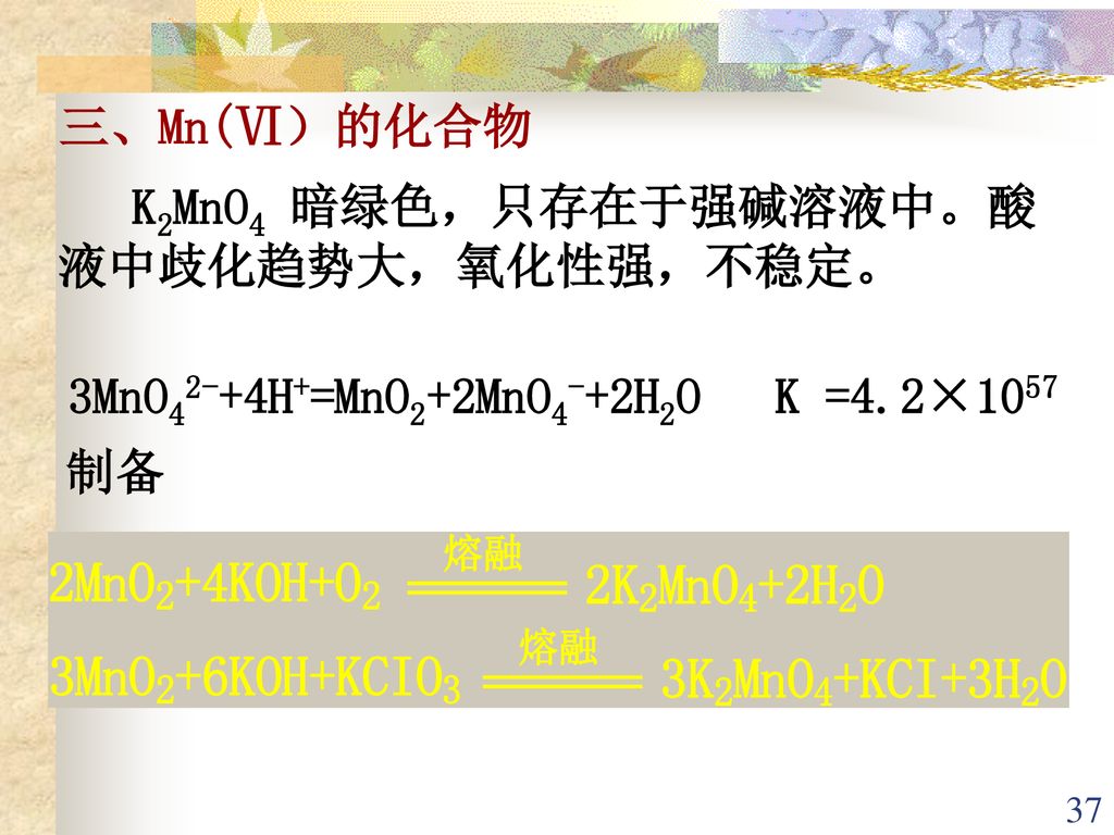 三、Mn(Ⅵ）的化合物 K2MnO4 暗绿色，只存在于强碱溶液中。酸液中歧化趋势大，氧化性强，不稳定。 3MnO42-+4H+=MnO2+2MnO4-+2H2O K =4.2×1057 制备