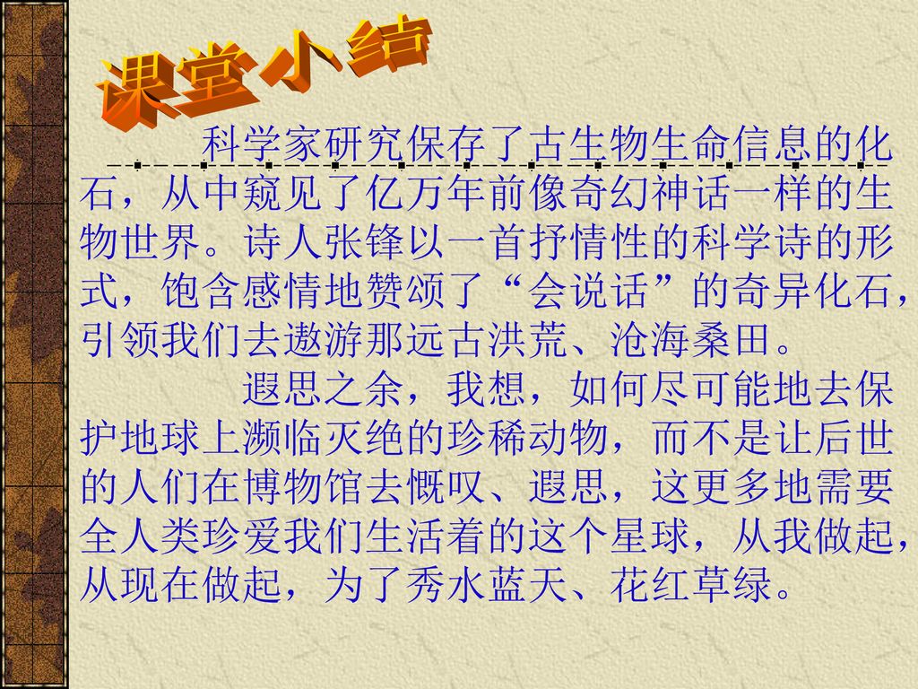 课堂小结 科学家研究保存了古生物生命信息的化石，从中窥见了亿万年前像奇幻神话一样的生物世界。诗人张锋以一首抒情性的科学诗的形式，饱含感情地赞颂了 会说话 的奇异化石，引领我们去遨游那远古洪荒、沧海桑田。