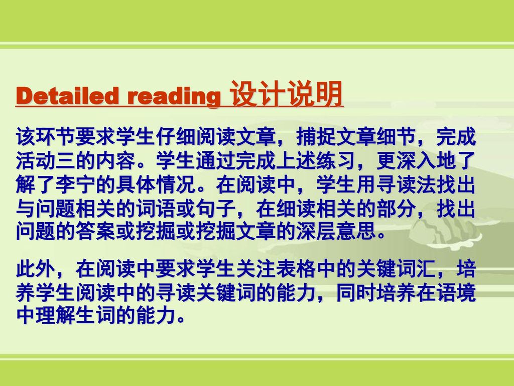 Detailed reading 设计说明 该环节要求学生仔细阅读文章，捕捉文章细节，完成活动三的内容。学生通过完成上述练习，更深入地了解了李宁的具体情况。在阅读中，学生用寻读法找出与问题相关的词语或句子，在细读相关的部分，找出问题的答案或挖掘或挖掘文章的深层意思。