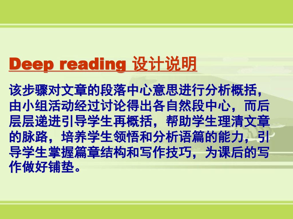 Deep reading 设计说明 该步骤对文章的段落中心意思进行分析概括，由小组活动经过讨论得出各自然段中心，而后层层递进引导学生再概括，帮助学生理清文章的脉路，培养学生领悟和分析语篇的能力，引导学生掌握篇章结构和写作技巧，为课后的写作做好铺垫。