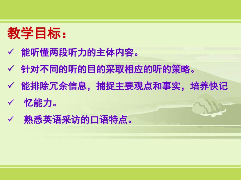 教学目标： 能听懂两段听力的主体内容。 针对不同的听的目的采取相应的听的策略。 能排除冗余信息，捕捉主要观点和事实，培养快记 忆能力。