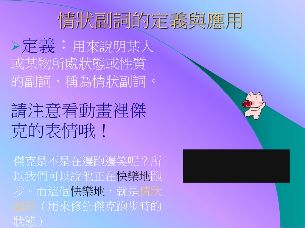 情狀副詞的定義與應用 定義：用來說明某人或某物所處狀態或性質的副詞，稱為情狀副詞。 請注意看動畫裡傑克的表情哦！ 傑克是不是在邊跑邊笑呢？所