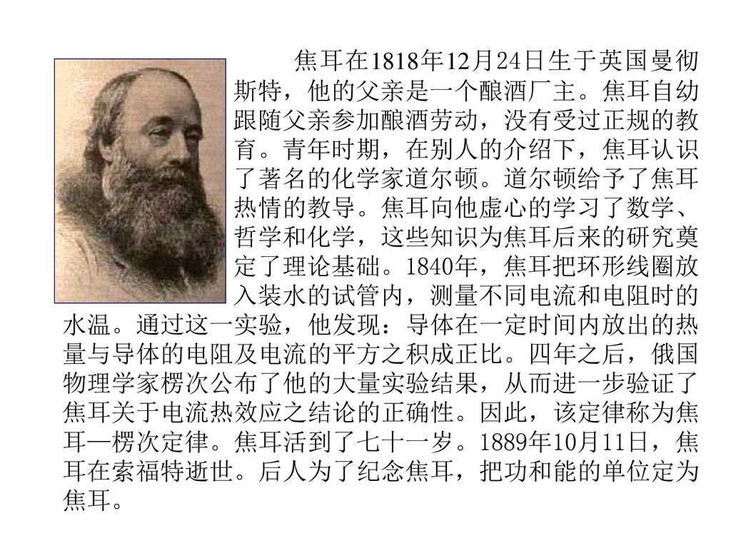 焦耳在1818年12月24日生于英国曼彻 斯特，他的父亲是一个酿酒厂主。焦耳自幼跟随父亲参加酿酒劳动，没有受过正规的教育。青年时期，在别人的介绍下，焦耳认识了著名的化学家道尔顿。道尔顿给予了焦耳热情的教导。焦耳向他虚心的学习了数学、哲学和化学，这些知识为焦耳后来的研究奠定了理论基础。1840年，焦耳把环形线圈放入装水的试管内，测量不同电流和电阻时的水温。通过这一实验，他发现：导体在一定时间内放出的热量与导体的电阻及电流的平方之积成正比。四年之后，俄国物理学家楞次公布了他的大量实验结果，从而进一步验证了焦耳关于电流热效应之结论的正确性。因此，该定律称为焦耳—楞次定律。焦耳活到了七十一岁。1889年10月11日，焦耳在索福特逝世。后人为了纪念焦耳，把功和能的单位定为焦耳。