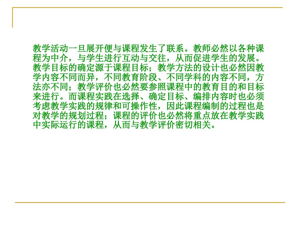 教学活动一旦展开便与课程发生了联系。教师必然以各种课程为中介，与学生进行互动与交往，从而促进学生的发展。教学目标的确定源于课程目标；教学方法的设计也必然因教学内容不同而异，不同教育阶段、不同学科的内容不同，方法亦不同；教学评价也必然要参照课程中的教育目的和目标来进行。而课程实践在选择、确定目标、编排内容时也必须考虑教学实践的规律和可操作性，因此课程编制的过程也是对教学的规划过程；课程的评价也必然将重点放在教学实践中实际运行的课程，从而与教学评价密切相关。