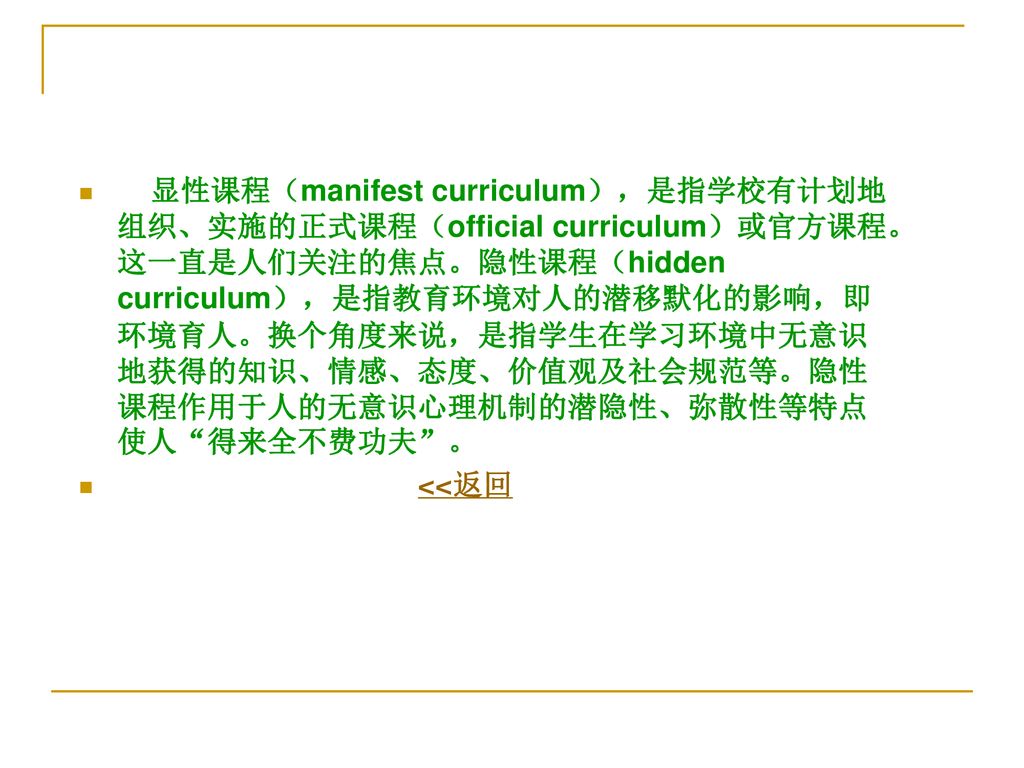 显性课程（manifest curriculum），是指学校有计划地组织、实施的正式课程（official curriculum）或官方课程。这一直是人们关注的焦点。隐性课程（hidden curriculum），是指教育环境对人的潜移默化的影响，即环境育人。换个角度来说，是指学生在学习环境中无意识地获得的知识、情感、态度、价值观及社会规范等。隐性课程作用于人的无意识心理机制的潜隐性、弥散性等特点使人 得来全不费功夫 。