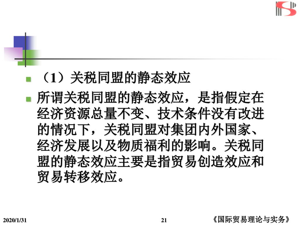 （1）关税同盟的静态效应 所谓关税同盟的静态效应，是指假定在经济资源总量不变、技术条件没有改进的情况下，关税同盟对集团内外国家、经济发展以及物质福利的影响。关税同盟的静态效应主要是指贸易创造效应和贸易转移效应。