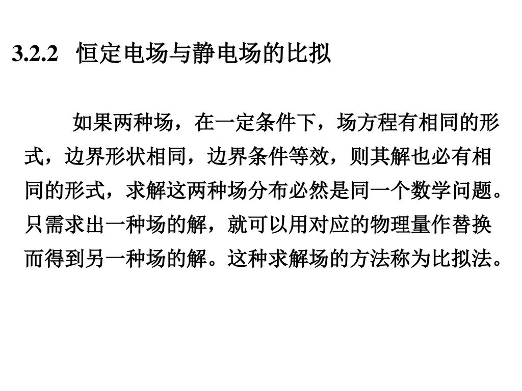 3.2.2 恒定电场与静电场的比拟 如果两种场，在一定条件下，场方程有相同的形式，边界形状相同，边界条件等效，则其解也必有相同的形式，求解这两种场分布必然是同一个数学问题。只需求出一种场的解，就可以用对应的物理量作替换而得到另一种场的解。这种求解场的方法称为比拟法。