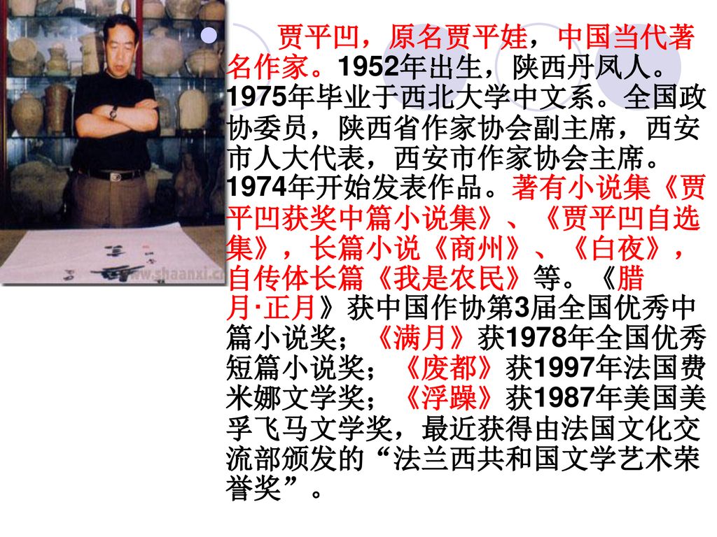 贾平凹，原名贾平娃，中国当代著名作家。1952年出生，陕西丹凤人。1975年毕业于西北大学中文系。全国政协委员，陕西省作家协会副主席，西安市人大代表，西安市作家协会主席。1974年开始发表作品。著有小说集《贾平凹获奖中篇小说集》、《贾平凹自选集》，长篇小说《商州》、《白夜》，自传体长篇《我是农民》等。《腊月·正月》获中国作协第3届全国优秀中篇小说奖；《满月》获1978年全国优秀短篇小说奖；《废都》获1997年法国费米娜文学奖；《浮躁》获1987年美国美孚飞马文学奖，最近获得由法国文化交流部颁发的 法兰西共和国文学艺术荣誉奖 。