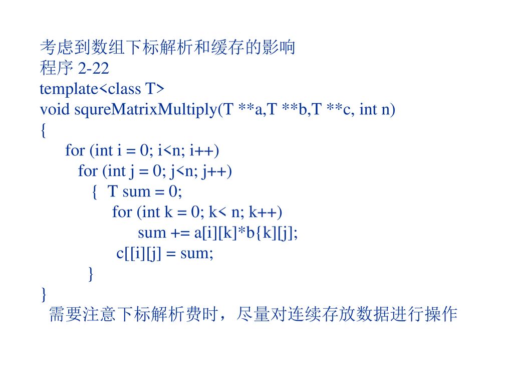 考虑到数组下标解析和缓存的影响 程序 2-22 template<class T> void squreMatrixMultiply(T **a,T **b,T **c, int n) { for (int i = 0; i<n; i++) for (int j = 0; j<n; j++) { T sum = 0; for (int k = 0; k< n; k++) sum += a[i][k]*b{k][j]; c[[i][j] = sum; } } 需要注意下标解析费时，尽量对连续存放数据进行操作