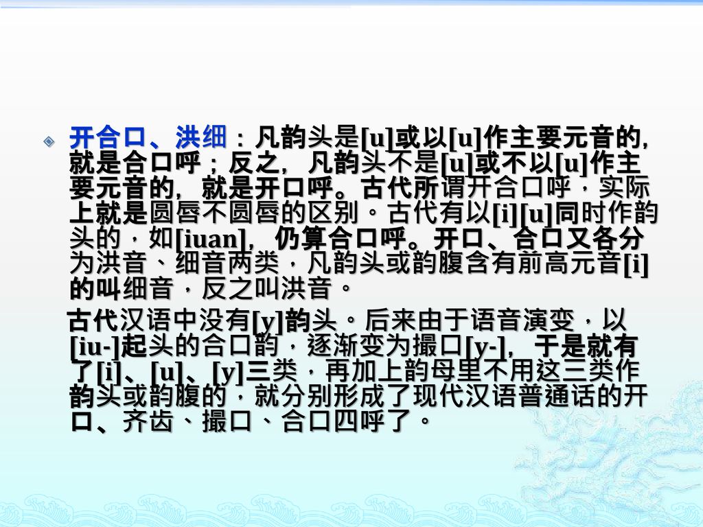 开合口、洪细：凡韵头是[u]或以[u]作主要元音的，就是合口呼；反之，凡韵头不是[u]或不以[u]作主要元音的，就是开口呼。古代所谓开合口呼，实际上就是圆唇不圆唇的区别。古代有以[i][u]同时作韵头的，如[iuan]，仍算合口呼。开口、合口又各分为洪音、细音两类，凡韵头或韵腹含有前高元音[i]的叫细音，反之叫洪音。