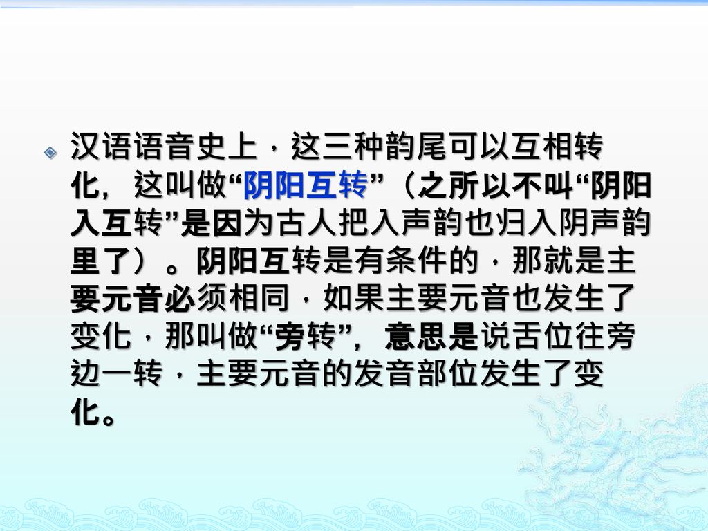 汉语语音史上，这三种韵尾可以互相转化，这叫做 阴阳互转 （之所以不叫 阴阳入互转 是因为古人把入声韵也归入阴声韵里了）。阴阳互转是有条件的，那就是主要元音必须相同，如果主要元音也发生了变化，那叫做 旁转 ，意思是说舌位往旁边一转，主要元音的发音部位发生了变化。