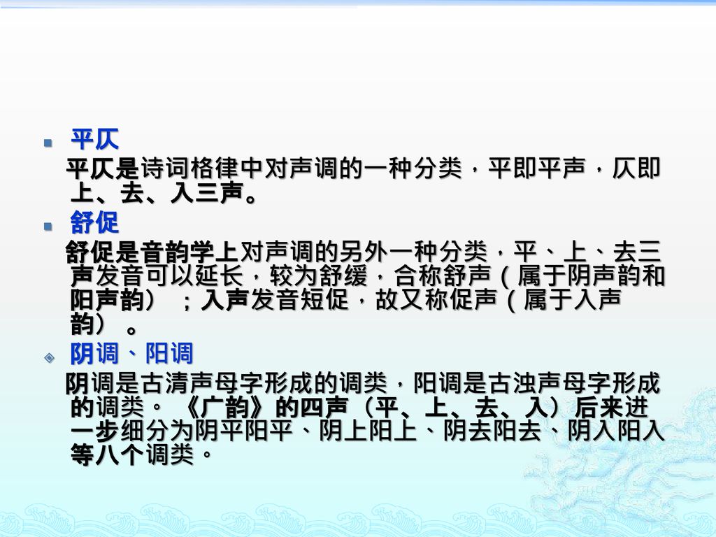 平仄 平仄是诗词格律中对声调的一种分类，平即平声，仄即上、去、入三声。 舒促. 舒促是音韵学上对声调的另外一种分类，平、上、去三声发音可以延长，较为舒缓，合称舒声（属于阴声韵和阳声韵） ；入声发音短促，故又称促声（属于入声韵） 。