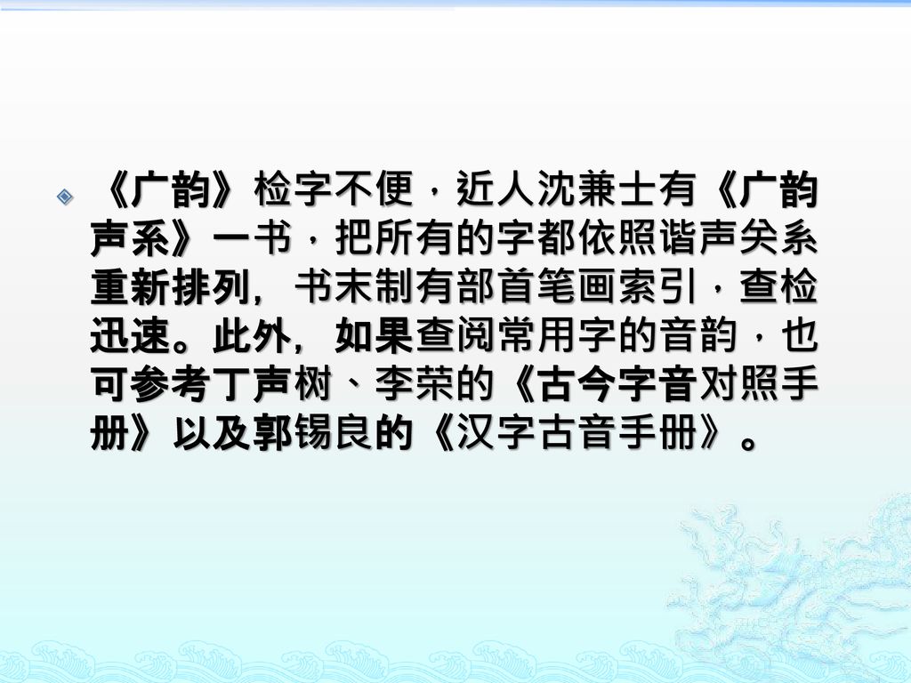 《广韵》检字不便，近人沈兼士有《广韵声系》一书，把所有的字都依照谐声关系重新排列，书末制有部首笔画索引，查检迅速。此外，如果查阅常用字的音韵，也可参考丁声树、李荣的《古今字音对照手册》以及郭锡良的《汉字古音手册》。