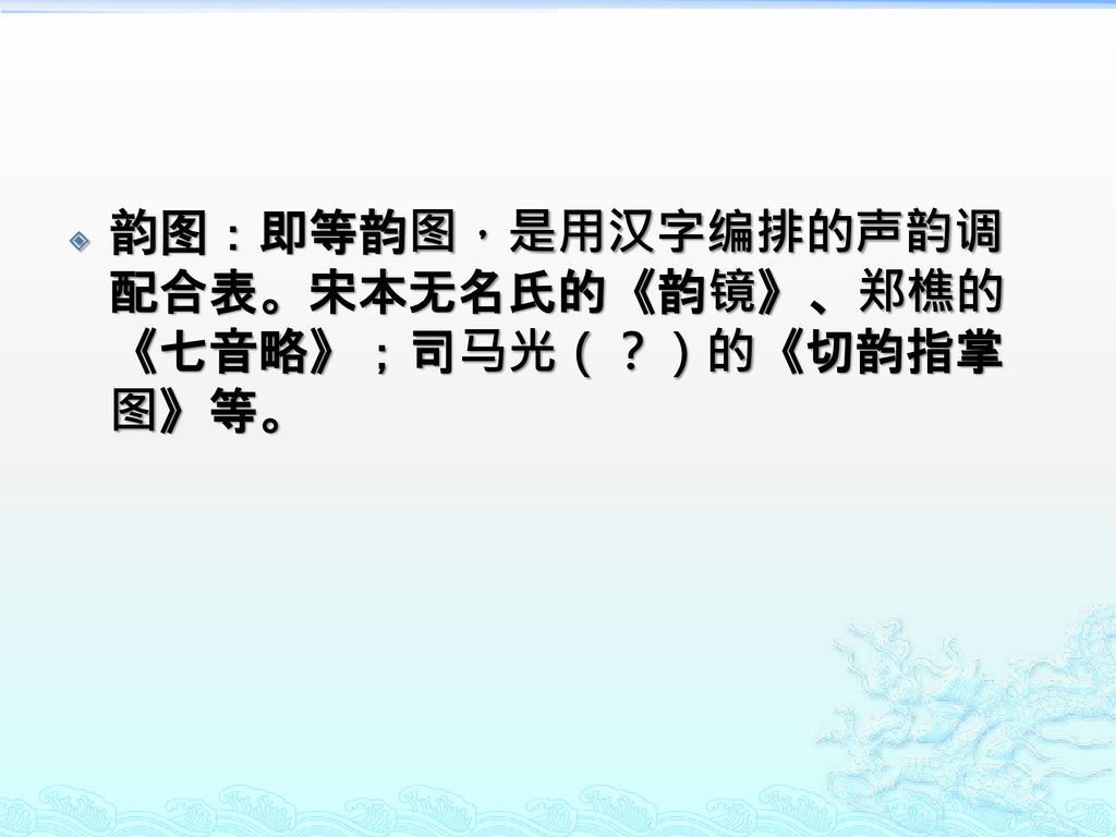 韵图：即等韵图，是用汉字编排的声韵调配合表。宋本无名氏的《韵镜》、郑樵的《七音略》；司马光（？）的《切韵指掌图》等。