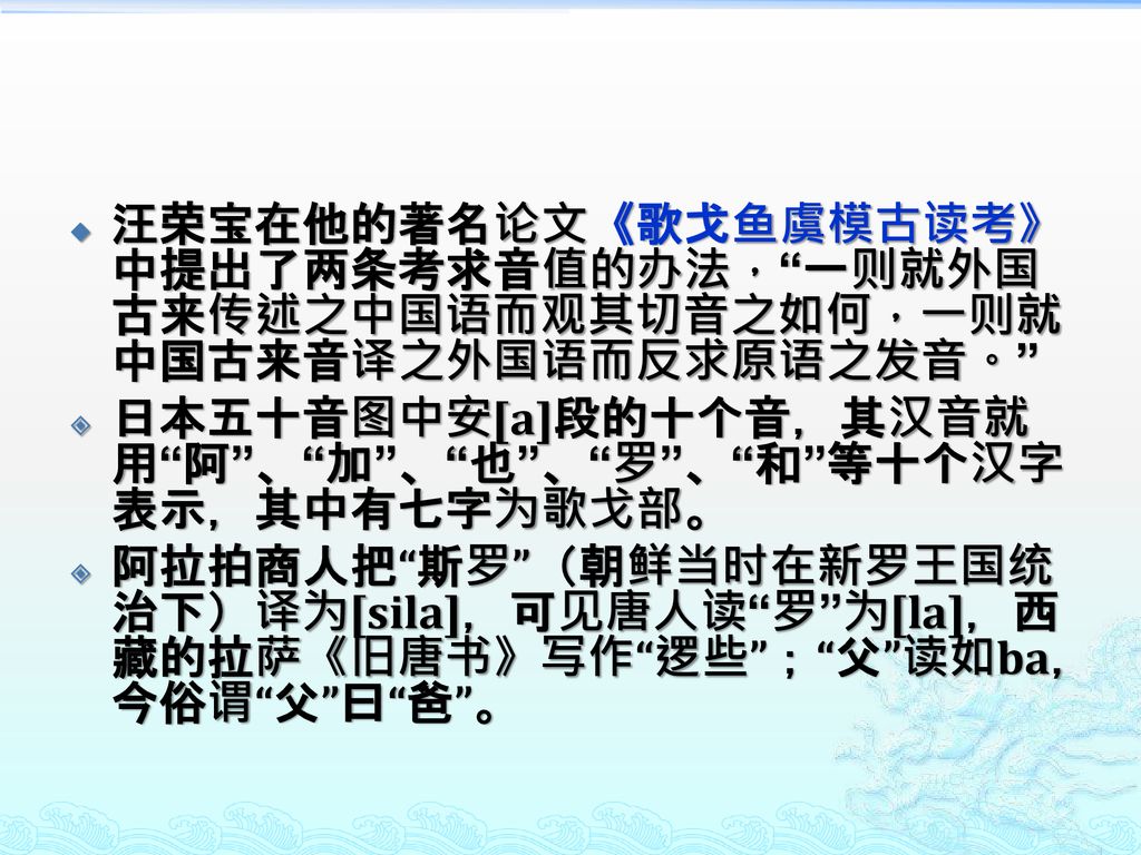 汪荣宝在他的著名论文《歌戈鱼虞模古读考》中提出了两条考求音值的办法， 一则就外国古来传述之中国语而观其切音之如何，一则就中国古来音译之外国语而反求原语之发音。