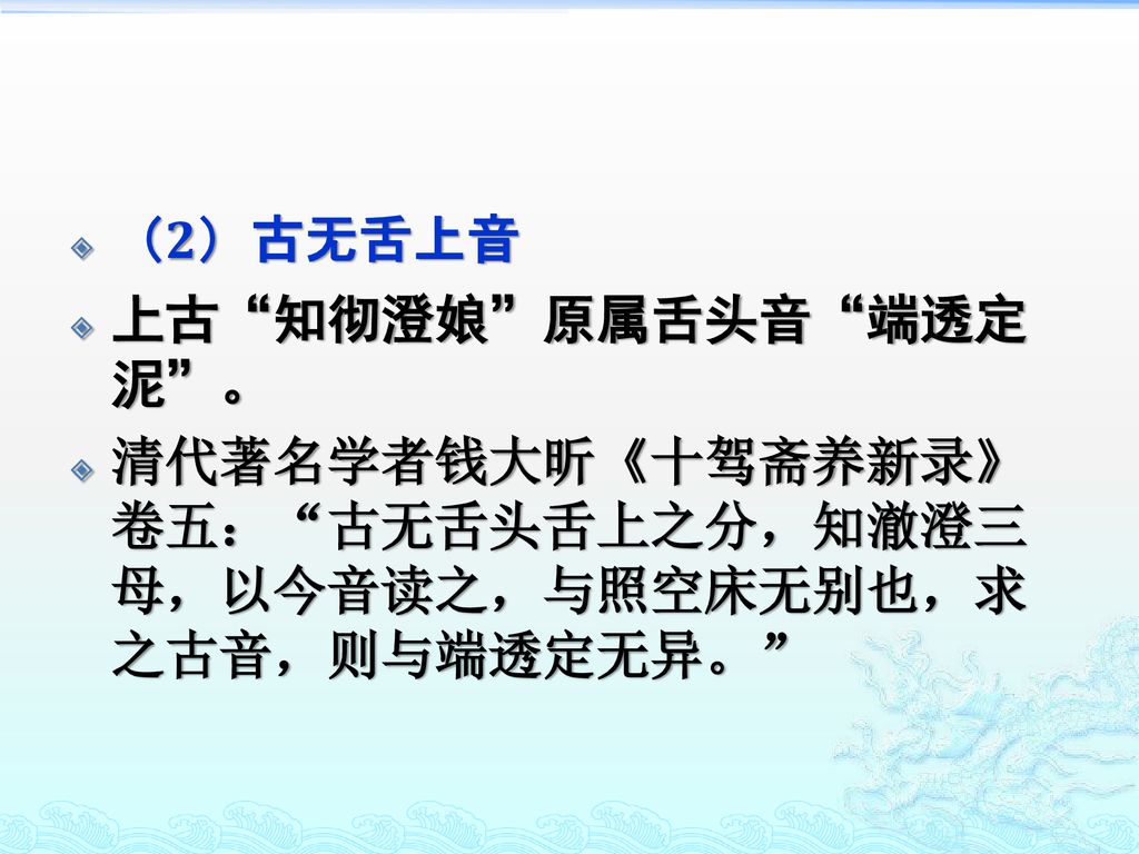 （2）古无舌上音 上古 知彻澄娘 原属舌头音 端透定泥 。 清代著名学者钱大昕《十驾斋养新录》卷五： 古无舌头舌上之分，知澈澄三母，以今音读之，与照空床无别也，求之古音，则与端透定无异。