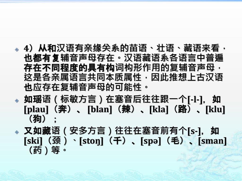 4）从和汉语有亲缘关系的苗语、壮语、藏语来看，也都有复辅音声母存在。汉语藏语系各语言中普遍存在不同程度的具有构词构形作用的复辅音声母，这是各亲属语言共同本质属性，因此推想上古汉语也应存在复辅音声母的可能性。