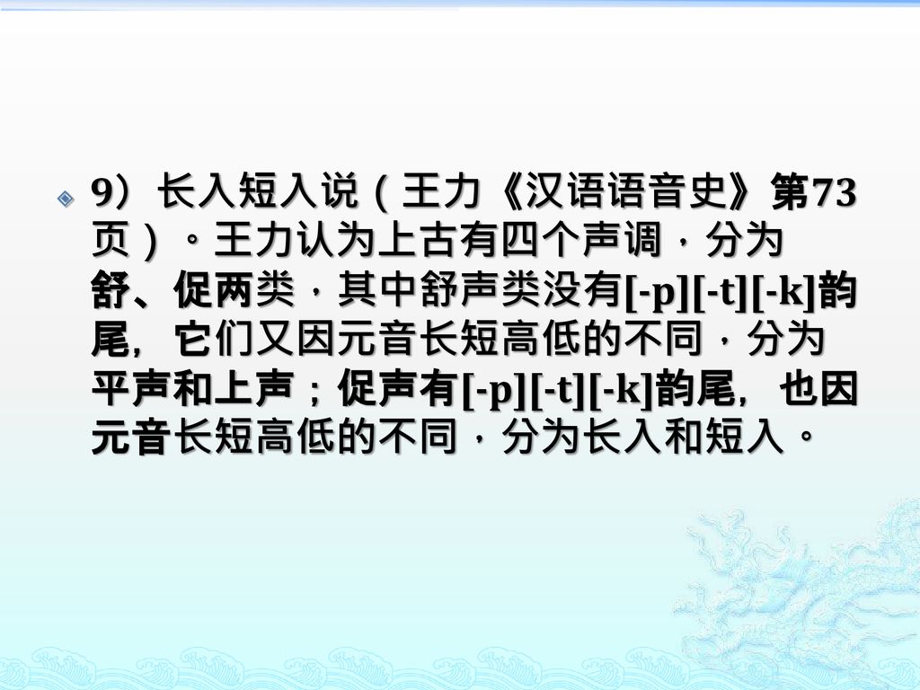 9）长入短入说（王力《汉语语音史》第73页）。王力认为上古有四个声调，分为舒、促两类，其中舒声类没有[-p][-t][-k]韵尾，它们又因元音长短高低的不同，分为平声和上声；促声有[-p][-t][-k]韵尾，也因元音长短高低的不同，分为长入和短入。