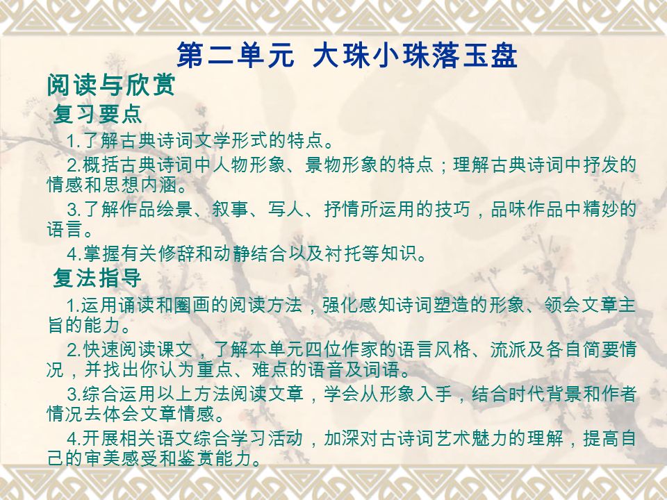 第二单元大珠小珠落玉盘阅读与欣赏复习要点1 了解古典诗词文学形式的特点 2 概括古典诗词中人物形象 景物形象的特点 理解古典诗词中抒发的情感和思想内涵 3 了解作品绘景 叙事 写人 抒情所运用的技巧 品味作品中精妙的语言 4 掌握有关修辞和动静结合以及