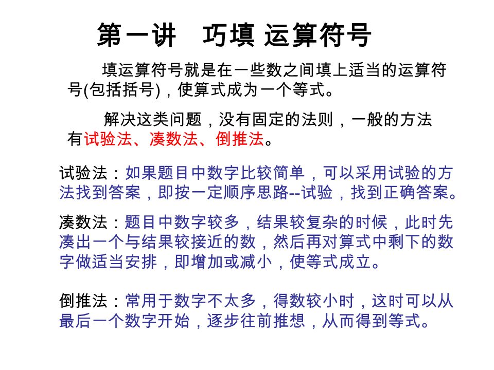 第一讲巧填运算符号填运算符号就是在一些数之间填上适当的运算符号 包括括号 使算式成为一个等式 解决这类问题 没有固定的法则 一般的方法有试验法 凑数法 倒推法 试验法 如果题目中数字比较简单 可以采用试验的方法找到答案 即按一定顺序思路