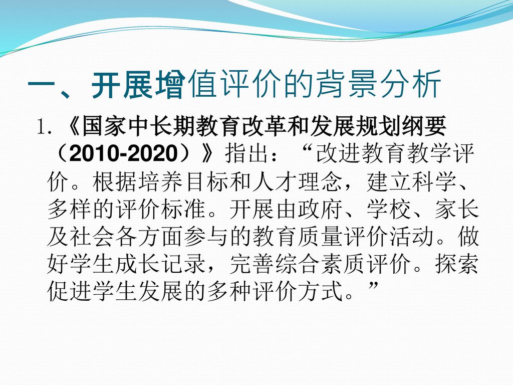 一 开展增值评价的背景分析1 国家中长期教育改革和发展规划纲要 指出 改进教育教学评价 根据培养目标和人才理念 建立科学 多样的评价标准 开展由政府 学校 家长及社会各方面参与的教育质量评价活动 做好学生成长记录 完善综合素质评价 探索促进学生