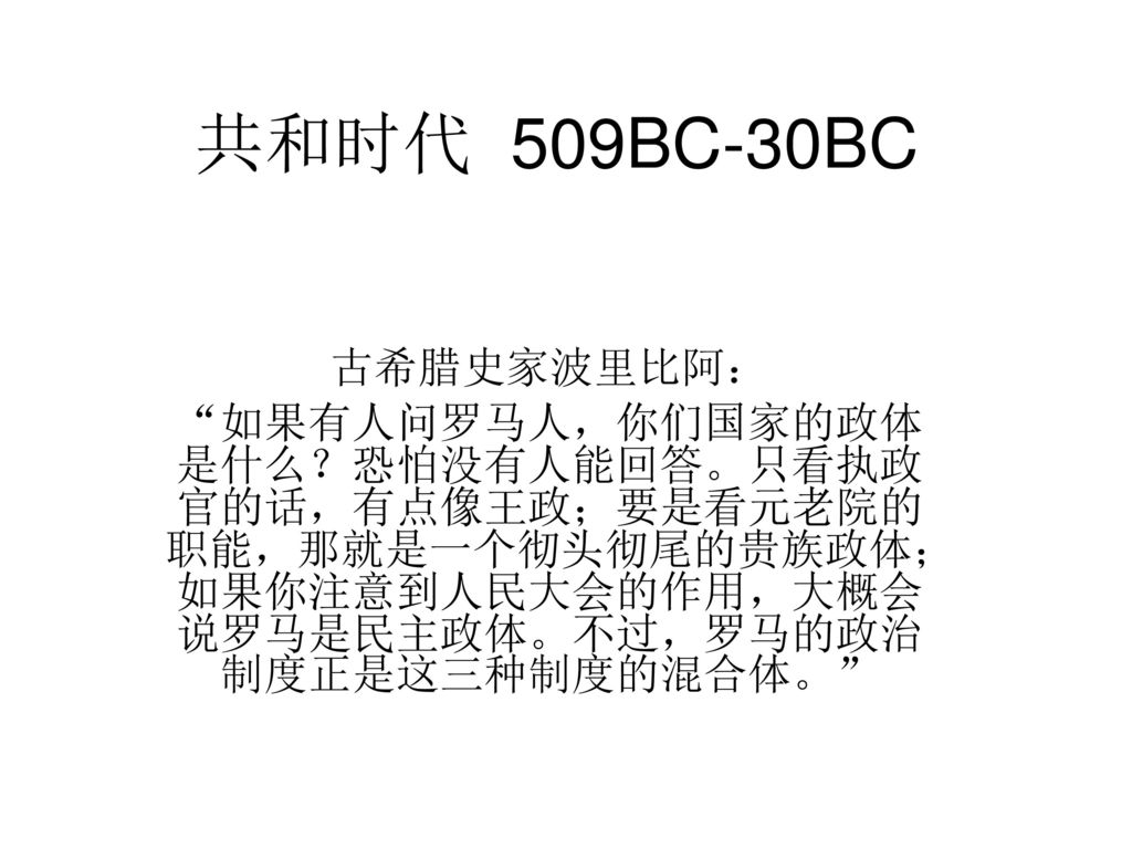 共和时代509bc 30bc 古希腊史家波里比阿 如果有人问罗马人 你们国家的政体 是什么 恐怕没有人能回答 只看执政官的话 有点像王政 要是看元老院的职能 那就是一个彻头彻尾的贵族政体 如果你注意到人民大会的作用 大概会说罗马是民主 政体 不过 罗马的政治制度正