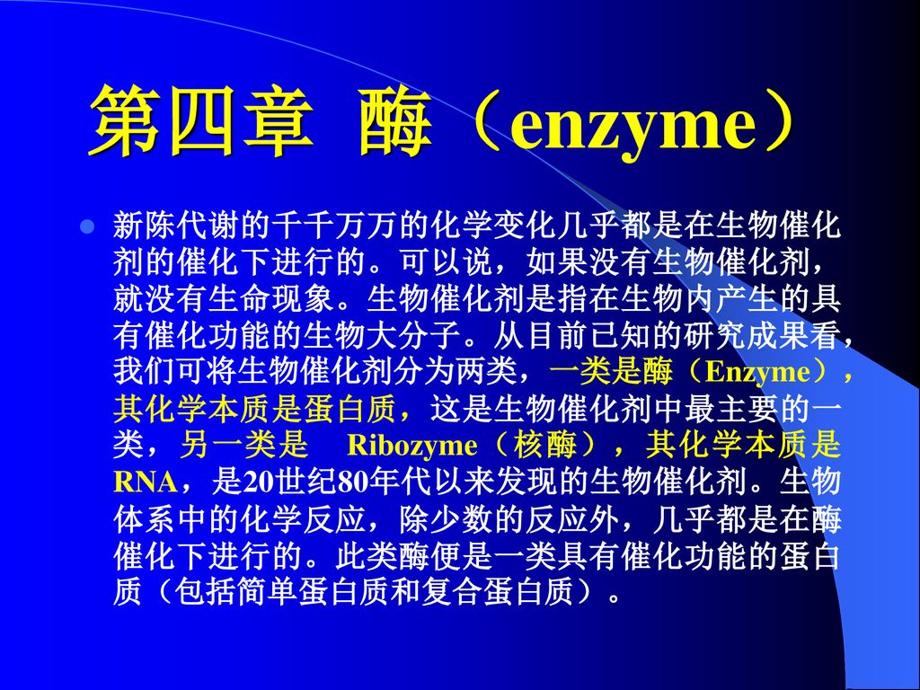 第四章酶 Enzyme 新陈代谢的千千万万的化学变化几乎都是在生物催化剂的催化下进行的 可以说 如果没有生物催化剂 就没有生命现象 生物催化剂是 指在生物内产生的具有催化功能的生物大分子 从目前已知的研究成果看 我们可将生物催化剂分为两类 一类是酶 Enzyme