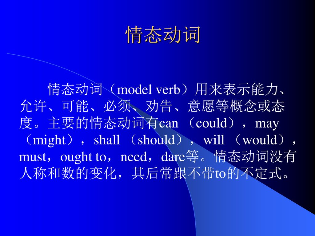 情态动词情态动词 Model Verb 用来表示能力 允许 可能 必须 劝告 意愿等概念或态度 主要的情态动词有can Could May Might Shall Should Will Would Must Ought To Need Dare等 情态动词没有人称和数的变化 其后常跟不带to的不定式