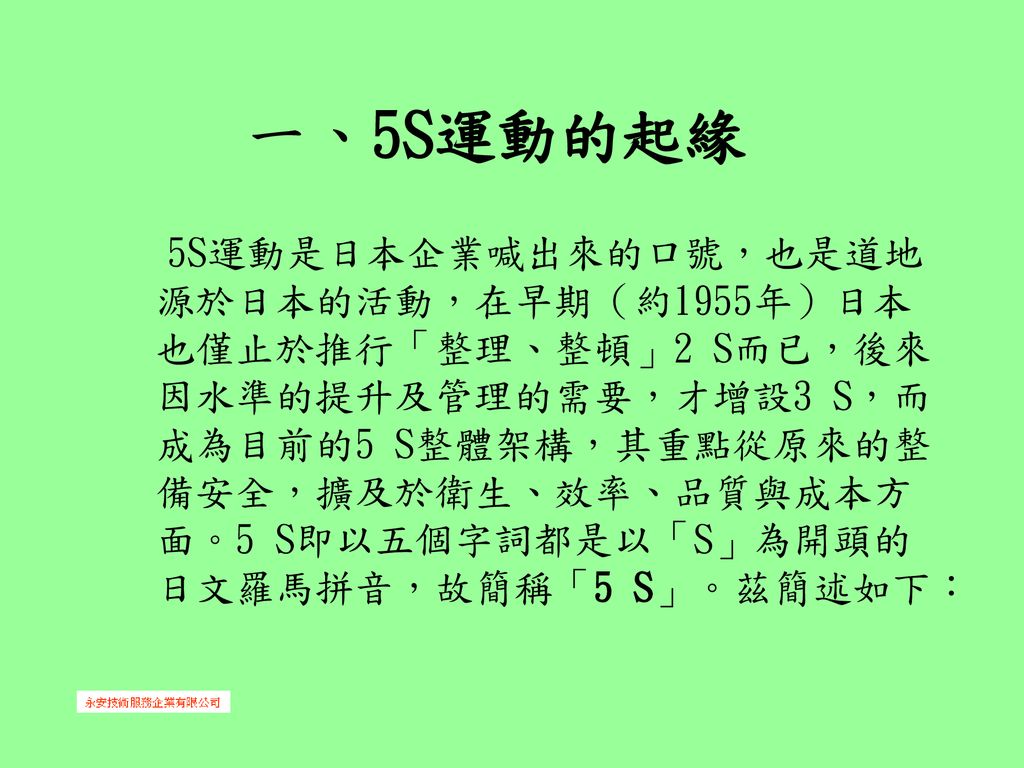 一 5s運動的起緣 5s運動是日本企業喊出來的口號 也是道地源於日本的活動 在早期 約1955年 日本也僅止於推行 整理 整頓 2 S而已 後來因水準的提升及管理的需要 才增設3 S 而成為目前的5 S整體架構 其重點從原來的整備安全 擴及於衛生 效率 品質與成本方面