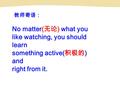 教师寄语： No matter( 无论 ) what you like watching, you should learn something active( 积极的 ) and right from it.
