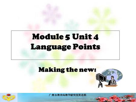 广州市教育局教学研究室英语科 Module 5 Unit 4 Language Points Making the news.