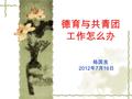 德育与共青团 工作怎么办 杨国良 2012 年 7 月 16 日. 需要回归本质  需要顶天立地  需要软件硬抓  需要构建合力  需要临近致远.