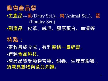 動物產品學 主產品 --- 乳 (Dairy Sci.) 、肉 (Animal Sci.) 、蛋 (Poultry Sci.) 副產品 --- 皮革、絨毛、膠原蛋白、血清等 特點： 畜牧最終收成，有利產銷一貫經營。 跨越食品科技。 產品品質受動物育種、飼養、生理等影響， 須兼具動物與食品知識。 1.