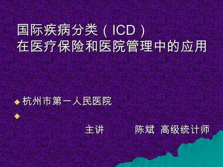 国际疾病分类（ ICD ） 在医疗保险和医院管理中的应用  杭州市第一人民医院  主讲 陈斌 高级统计师 主讲 陈斌 高级统计师.