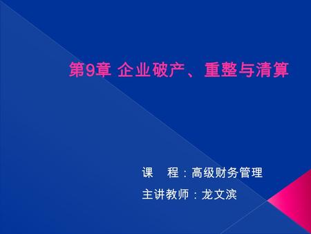 课 程：高级财务管理 主讲教师：龙文滨 第 9 章 企业破产、重整与清算.  了解破产、重整与清算等基本概念及相关法律规定  掌握破产危机的辨识、应对与管理  熟悉重整与和解计划的制定与执行  掌握破产财产、破产债权的范围与计价方法.